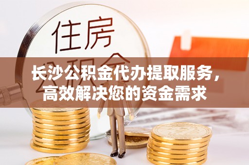 淇县长沙公积金代办提取服务，高效解决您的资金需求