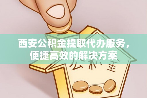 淇县西安公积金提取代办服务，便捷高效的解决方案