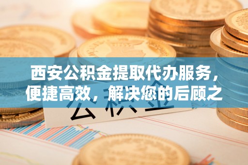 淇县西安公积金提取代办服务，便捷高效，解决您的后顾之忧