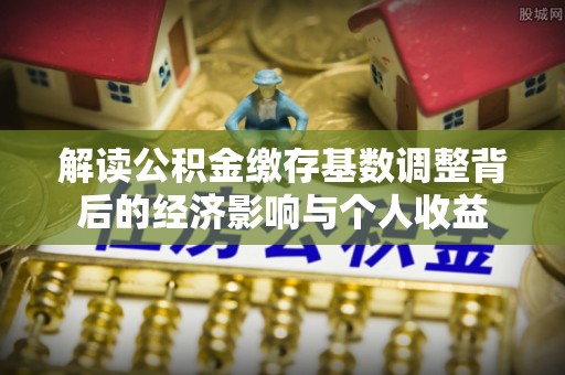 淇县解读公积金缴存基数调整背后的经济影响与个人收益