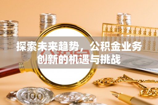 淇县探索未来趋势，公积金业务创新的机遇与挑战