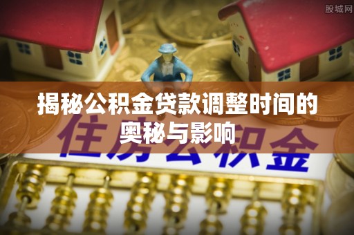 淇县揭秘公积金贷款调整时间的奥秘与影响