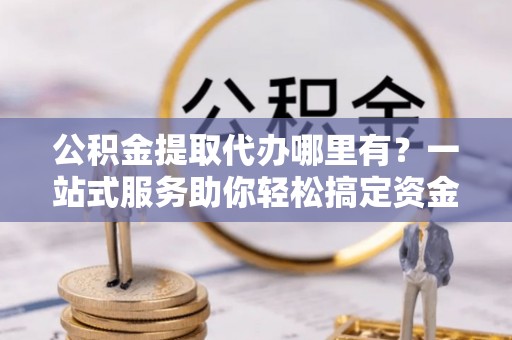 淇县公积金提取代办哪里有？一站式服务助你轻松搞定资金难题