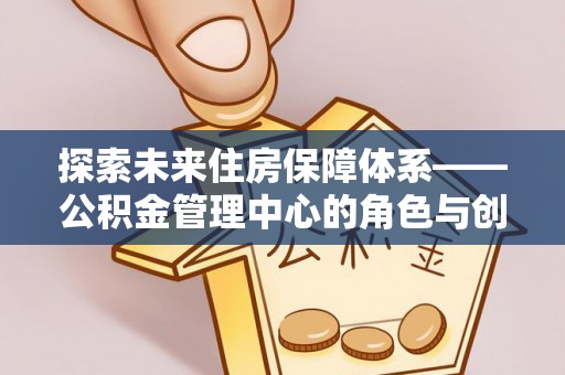 淇县探索未来住房保障体系——公积金管理中心的角色与创新