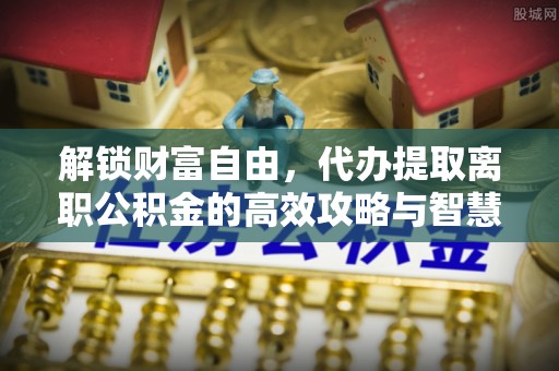 淇县解锁财富自由，代办提取离职公积金的高效攻略与智慧选择