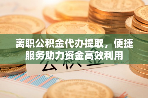 淇县离职公积金代办提取，便捷服务助力资金高效利用