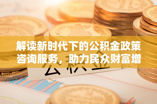 淇县解读新时代下的公积金政策咨询服务，助力民众财富增值与安居梦想