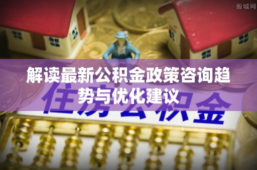 淇县解读最新公积金政策咨询趋势与优化建议