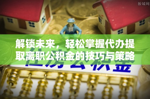 淇县解锁未来，轻松掌握代办提取离职公积金的技巧与策略