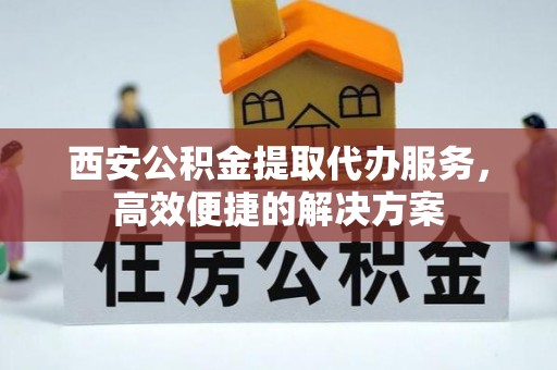 淇县西安公积金提取代办服务，高效便捷的解决方案
