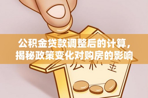 淇县公积金贷款调整后的计算，揭秘政策变化对购房的影响