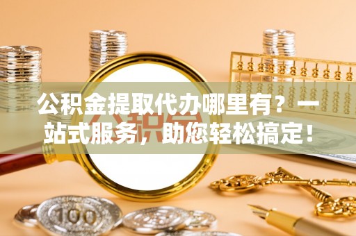 淇县公积金提取代办哪里有？一站式服务，助您轻松搞定！