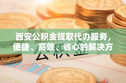 淇县西安公积金提取代办服务，便捷、高效、省心的解决方案
