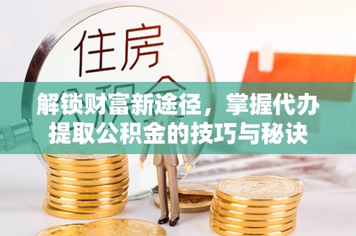 淇县解锁财富新途径，掌握代办提取公积金的技巧与秘诀
