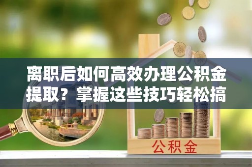淇县离职后如何高效办理公积金提取？掌握这些技巧轻松搞定