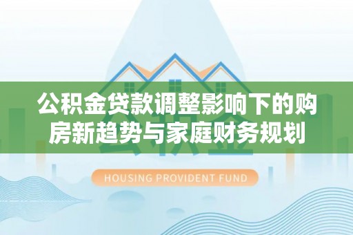 淇县公积金贷款调整影响下的购房新趋势与家庭财务规划