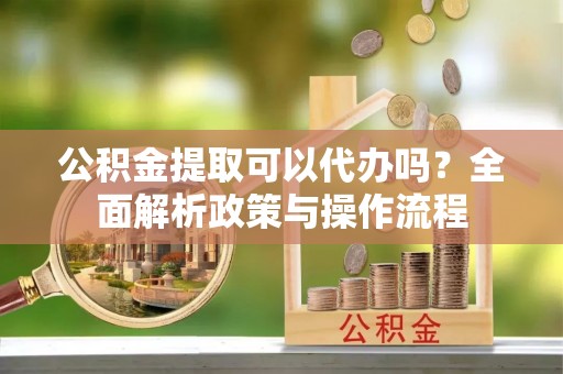 淇县公积金提取可以代办吗？全面解析政策与操作流程