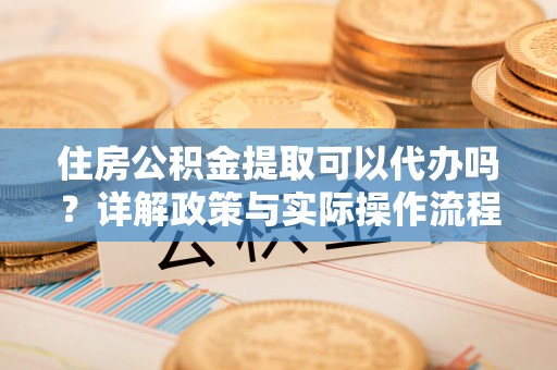 淇县住房公积金提取可以代办吗？详解政策与实际操作流程