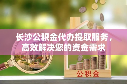 淇县长沙公积金代办提取服务，高效解决您的资金需求