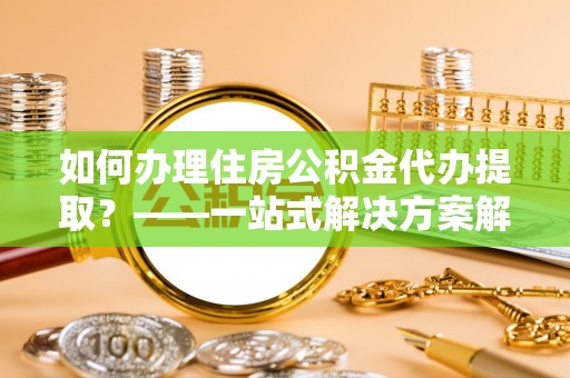 淇县如何办理住房公积金代办提取？——一站式解决方案解析